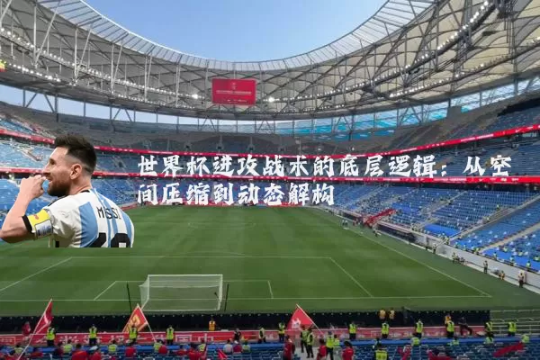世界杯进攻战术的底层逻辑：从空间压缩到动态解构